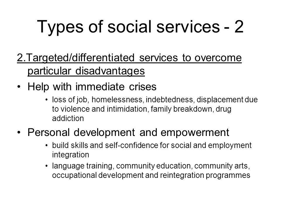 Types of social services Targeted/differentiated services to overcome particular disadvantages Help with immediate crises loss of job, homelessness, indebtedness, displacement due to violence and intimidation, family breakdown, drug addiction Personal development and empowerment build skills and self-confidence for social and employment integration language training, community education, community arts, occupational development and reintegration programmes