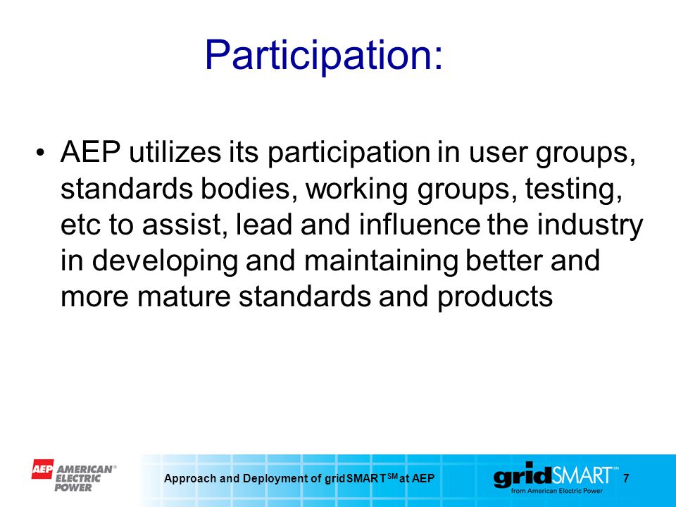 Approach and Deployment of gridSMART SM at AEP7 Participation: AEP utilizes its participation in user groups, standards bodies, working groups, testing, etc to assist, lead and influence the industry in developing and maintaining better and more mature standards and products