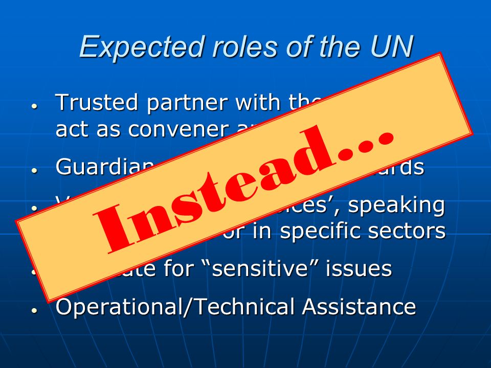 Expected roles of the UN Trusted partner with the capacity to act as convener and neutral broker Trusted partner with the capacity to act as convener and neutral broker Guardian of norms and standards Guardian of norms and standards Value of different voices, speaking out on themes or in specific sectors Value of different voices, speaking out on themes or in specific sectors Advocate for sensitive issues Advocate for sensitive issues Operational/Technical Assistance Operational/Technical Assistance Not fulfilledInstead…