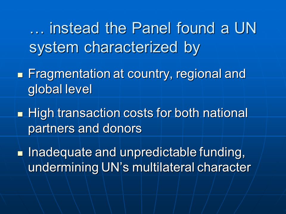 … instead the Panel found a UN system characterized by Fragmentation at country, regional and global level Fragmentation at country, regional and global level High transaction costs for both national partners and donors High transaction costs for both national partners and donors Inadequate and unpredictable funding, undermining UNs multilateral character Inadequate and unpredictable funding, undermining UNs multilateral character