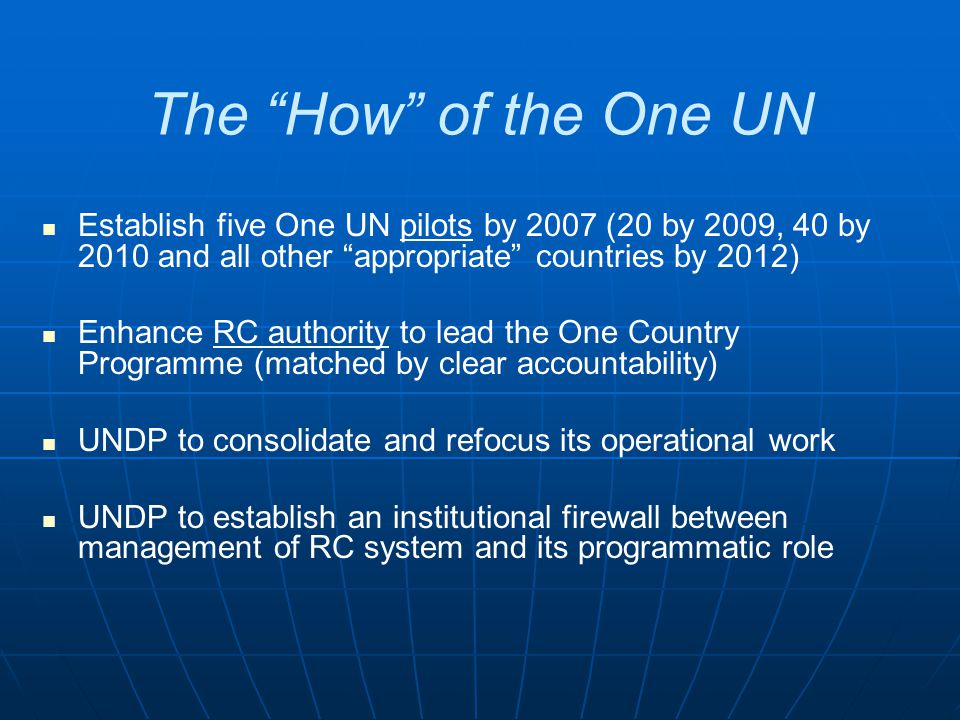 The How of the One UN Establish five One UN pilots by 2007 (20 by 2009, 40 by 2010 and all other appropriate countries by 2012) Enhance RC authority to lead the One Country Programme (matched by clear accountability) UNDP to consolidate and refocus its operational work UNDP to establish an institutional firewall between management of RC system and its programmatic role
