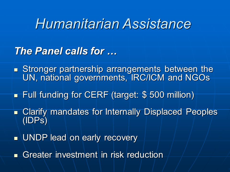 Humanitarian Assistance The Panel calls for … Stronger partnership arrangements between the UN, national governments, IRC/ICM and NGOs Stronger partnership arrangements between the UN, national governments, IRC/ICM and NGOs Full funding for CERF (target: $ 500 million) Full funding for CERF (target: $ 500 million) Clarify mandates for Internally Displaced Peoples (IDPs) Clarify mandates for Internally Displaced Peoples (IDPs) UNDP lead on early recovery UNDP lead on early recovery Greater investment in risk reduction Greater investment in risk reduction