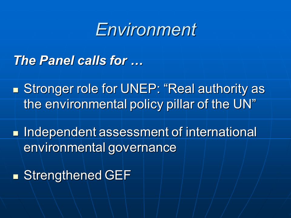 Environment The Panel calls for … Stronger role for UNEP: Real authority as the environmental policy pillar of the UN Stronger role for UNEP: Real authority as the environmental policy pillar of the UN Independent assessment of international environmental governance Independent assessment of international environmental governance Strengthened GEF Strengthened GEF