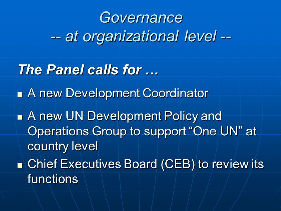 Governance -- at organizational level -- The Panel calls for … A new Development Coordinator A new Development Coordinator A new UN Development Policy and Operations Group to support One UN at country level A new UN Development Policy and Operations Group to support One UN at country level Chief Executives Board (CEB) to review its functions Chief Executives Board (CEB) to review its functions