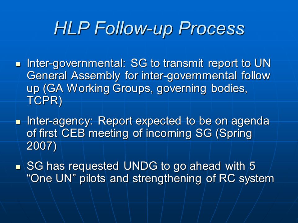 HLP Follow-up Process Inter-governmental: SG to transmit report to UN General Assembly for inter-governmental follow up (GA Working Groups, governing bodies, TCPR) Inter-governmental: SG to transmit report to UN General Assembly for inter-governmental follow up (GA Working Groups, governing bodies, TCPR) Inter-agency: Report expected to be on agenda of first CEB meeting of incoming SG (Spring 2007) Inter-agency: Report expected to be on agenda of first CEB meeting of incoming SG (Spring 2007) SG has requested UNDG to go ahead with 5 One UN pilots and strengthening of RC system SG has requested UNDG to go ahead with 5 One UN pilots and strengthening of RC system