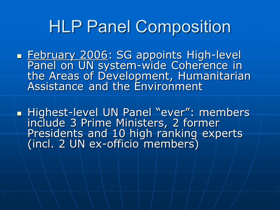 HLP Panel Composition February 2006: SG appoints High-level Panel on UN system-wide Coherence in the Areas of Development, Humanitarian Assistance and the Environment February 2006: SG appoints High-level Panel on UN system-wide Coherence in the Areas of Development, Humanitarian Assistance and the Environment Highest-level UN Panel ever: members include 3 Prime Ministers, 2 former Presidents and 10 high ranking experts (incl.