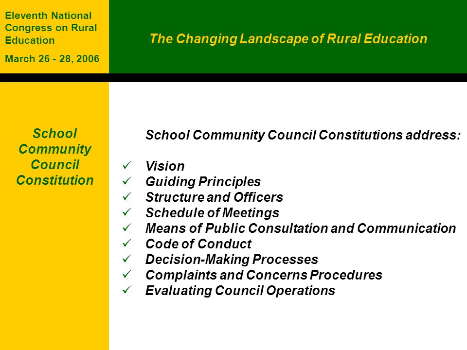 The Changing Landscape of Rural Education Eleventh National Congress on Rural Education March , 2006 School Community Council Constitution School Community Council Constitutions address: Vision Guiding Principles Structure and Officers Schedule of Meetings Means of Public Consultation and Communication Code of Conduct Decision-Making Processes Complaints and Concerns Procedures Evaluating Council Operations