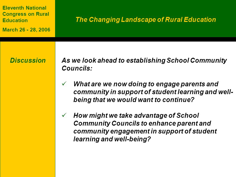 The Changing Landscape of Rural Education Eleventh National Congress on Rural Education March , 2006 Discussion As we look ahead to establishing School Community Councils: What are we now doing to engage parents and community in support of student learning and well- being that we would want to continue.