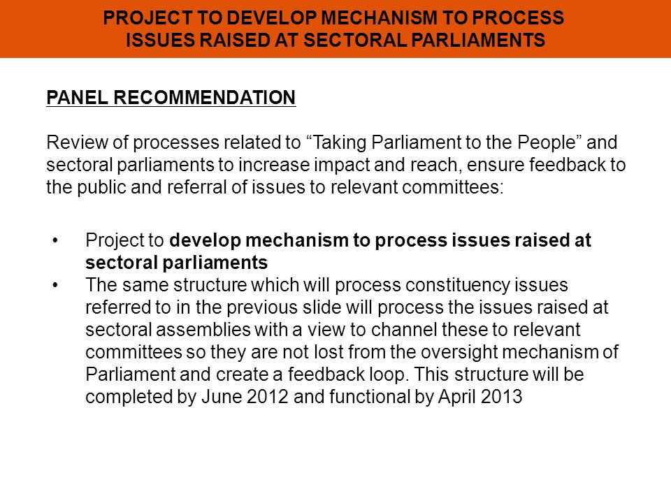 PROJECT TO DEVELOP MECHANISM TO PROCESS ISSUES RAISED AT SECTORAL PARLIAMENTS PANEL RECOMMENDATION Review of processes related to Taking Parliament to the People and sectoral parliaments to increase impact and reach, ensure feedback to the public and referral of issues to relevant committees: Project to develop mechanism to process issues raised at sectoral parliaments The same structure which will process constituency issues referred to in the previous slide will process the issues raised at sectoral assemblies with a view to channel these to relevant committees so they are not lost from the oversight mechanism of Parliament and create a feedback loop.