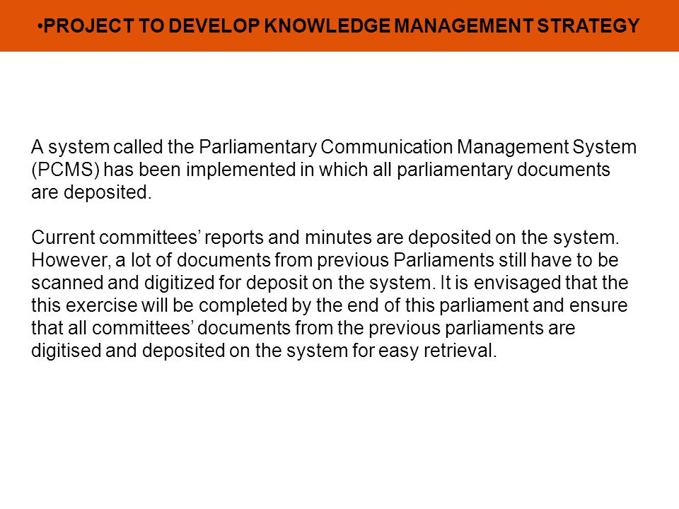PROJECT TO DEVELOP KNOWLEDGE MANAGEMENT STRATEGY A system called the Parliamentary Communication Management System (PCMS) has been implemented in which all parliamentary documents are deposited.