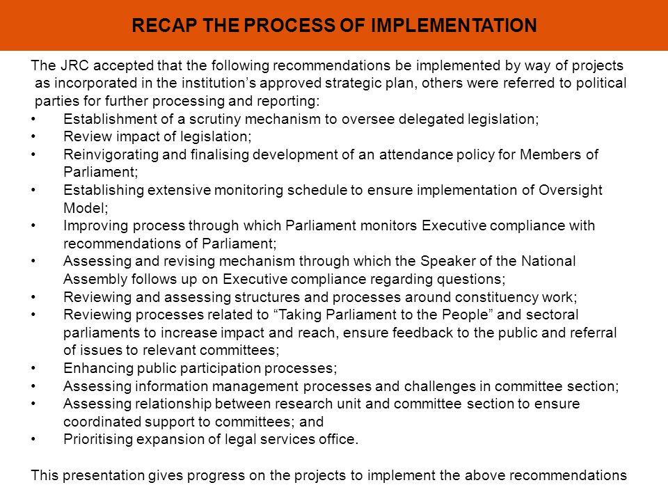 RECAP THE PROCESS OF IMPLEMENTATION The JRC accepted that the following recommendations be implemented by way of projects as incorporated in the institutions approved strategic plan, others were referred to political parties for further processing and reporting: Establishment of a scrutiny mechanism to oversee delegated legislation; Review impact of legislation; Reinvigorating and finalising development of an attendance policy for Members of Parliament; Establishing extensive monitoring schedule to ensure implementation of Oversight Model; Improving process through which Parliament monitors Executive compliance with recommendations of Parliament; Assessing and revising mechanism through which the Speaker of the National Assembly follows up on Executive compliance regarding questions; Reviewing and assessing structures and processes around constituency work; Reviewing processes related to Taking Parliament to the People and sectoral parliaments to increase impact and reach, ensure feedback to the public and referral of issues to relevant committees; Enhancing public participation processes; Assessing information management processes and challenges in committee section; Assessing relationship between research unit and committee section to ensure coordinated support to committees; and Prioritising expansion of legal services office.