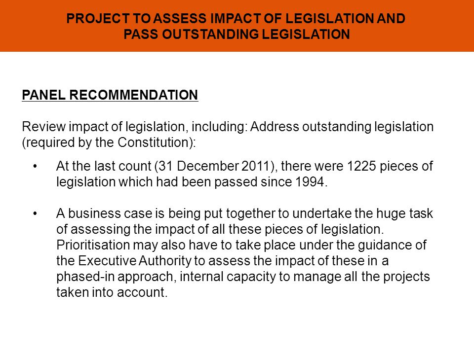 PROJECT TO ASSESS IMPACT OF LEGISLATION AND PASS OUTSTANDING LEGISLATION PANEL RECOMMENDATION Review impact of legislation, including: Address outstanding legislation (required by the Constitution): At the last count (31 December 2011), there were 1225 pieces of legislation which had been passed since 1994.