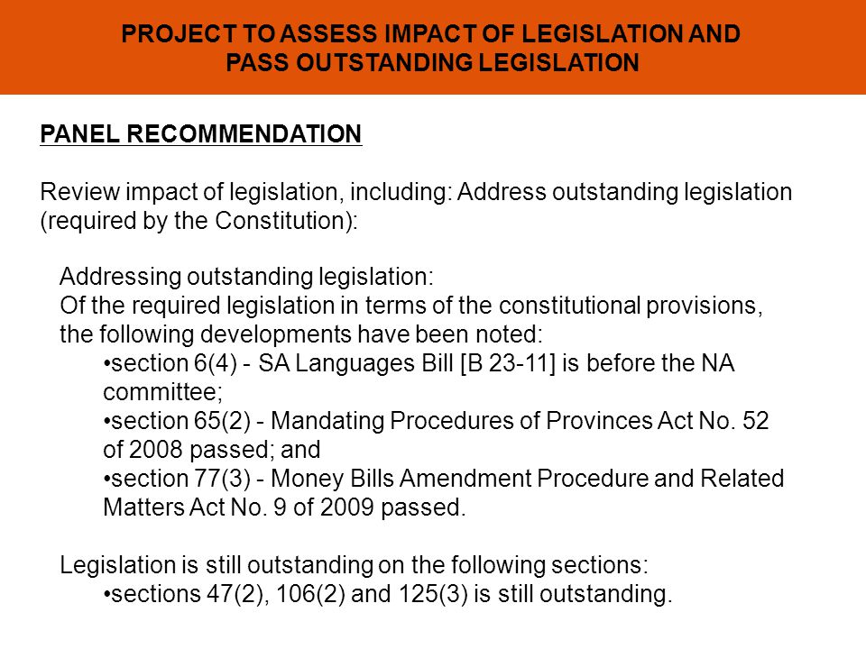 PROJECT TO ASSESS IMPACT OF LEGISLATION AND PASS OUTSTANDING LEGISLATION PANEL RECOMMENDATION Review impact of legislation, including: Address outstanding legislation (required by the Constitution): Addressing outstanding legislation: Of the required legislation in terms of the constitutional provisions, the following developments have been noted: section 6(4) - SA Languages Bill [B 23-11] is before the NA committee; section 65(2) - Mandating Procedures of Provinces Act No.