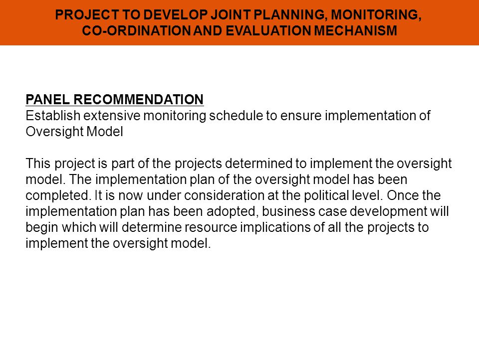 PROJECT TO DEVELOP JOINT PLANNING, MONITORING, CO-ORDINATION AND EVALUATION MECHANISM PANEL RECOMMENDATION Establish extensive monitoring schedule to ensure implementation of Oversight Model This project is part of the projects determined to implement the oversight model.