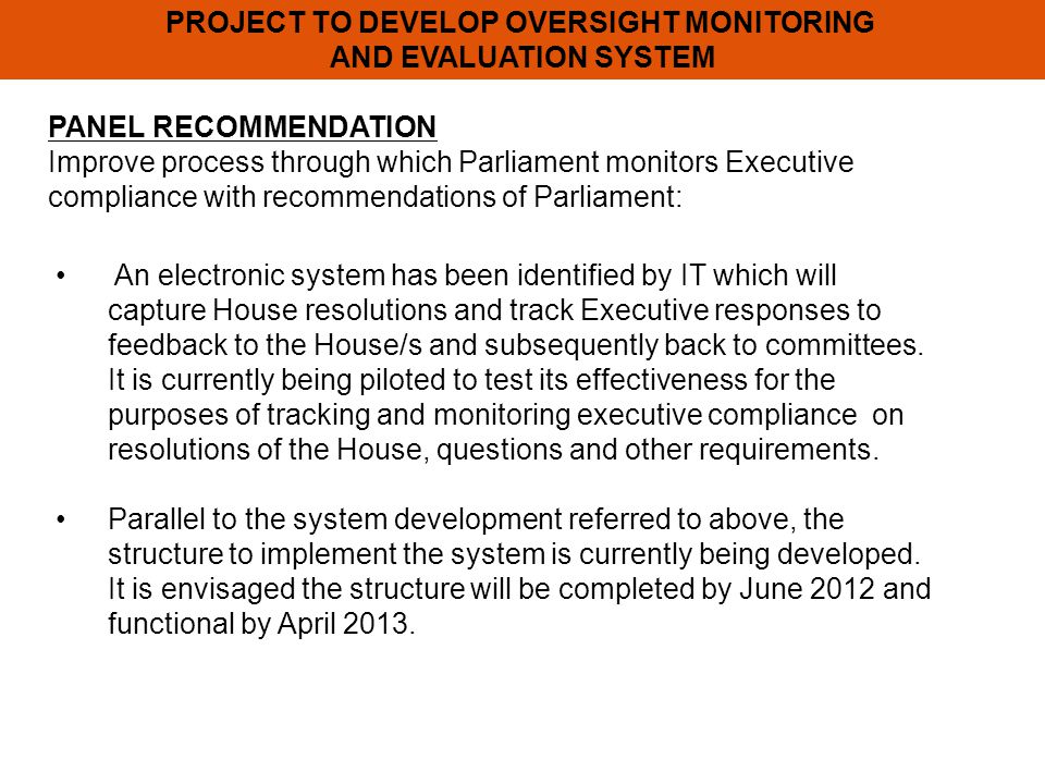 PROJECT TO DEVELOP OVERSIGHT MONITORING AND EVALUATION SYSTEM PANEL RECOMMENDATION Improve process through which Parliament monitors Executive compliance with recommendations of Parliament: An electronic system has been identified by IT which will capture House resolutions and track Executive responses to feedback to the House/s and subsequently back to committees.