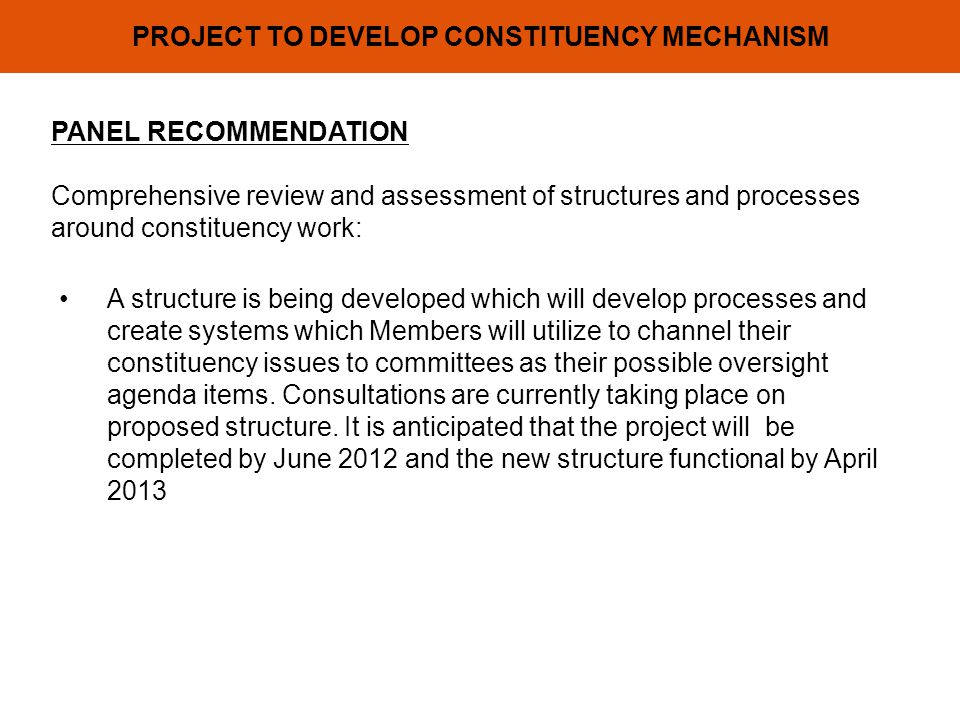PROJECT TO DEVELOP CONSTITUENCY MECHANISM PANEL RECOMMENDATION Comprehensive review and assessment of structures and processes around constituency work: A structure is being developed which will develop processes and create systems which Members will utilize to channel their constituency issues to committees as their possible oversight agenda items.