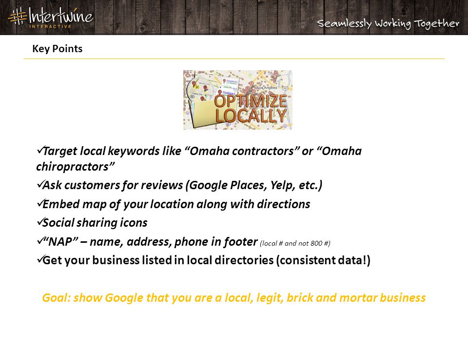 Target local keywords like Omaha contractors or Omaha chiropractors Ask customers for reviews (Google Places, Yelp, etc.) Embed map of your location along with directions Social sharing icons NAP – name, address, phone in footer (local # and not 800 #) Get your business listed in local directories (consistent data!) Goal: show Google that you are a local, legit, brick and mortar business Key Points
