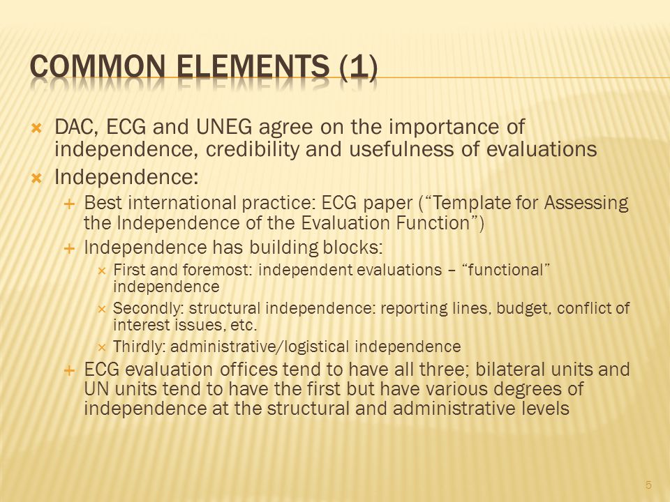 DAC, ECG and UNEG agree on the importance of independence, credibility and usefulness of evaluations Independence: Best international practice: ECG paper (Template for Assessing the Independence of the Evaluation Function) Independence has building blocks: First and foremost: independent evaluations – functional independence Secondly: structural independence: reporting lines, budget, conflict of interest issues, etc.