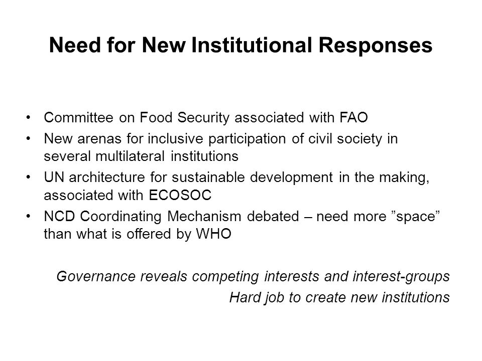 Need for New Institutional Responses Committee on Food Security associated with FAO New arenas for inclusive participation of civil society in several multilateral institutions UN architecture for sustainable development in the making, associated with ECOSOC NCD Coordinating Mechanism debated – need more space than what is offered by WHO Governance reveals competing interests and interest-groups Hard job to create new institutions