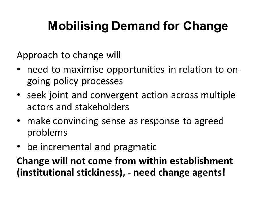 Mobilising Demand for Change Approach to change will need to maximise opportunities in relation to on- going policy processes seek joint and convergent action across multiple actors and stakeholders make convincing sense as response to agreed problems be incremental and pragmatic Change will not come from within establishment (institutional stickiness), - need change agents!