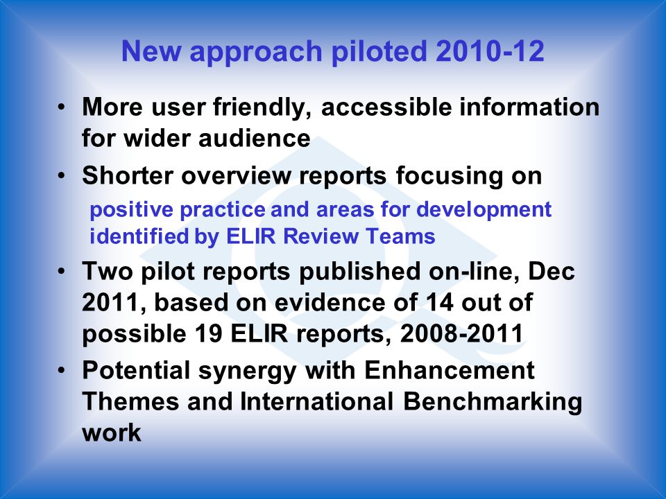 New approach piloted More user friendly, accessible information for wider audience Shorter overview reports focusing on positive practice and areas for development identified by ELIR Review Teams Two pilot reports published on-line, Dec 2011, based on evidence of 14 out of possible 19 ELIR reports, Potential synergy with Enhancement Themes and International Benchmarking work