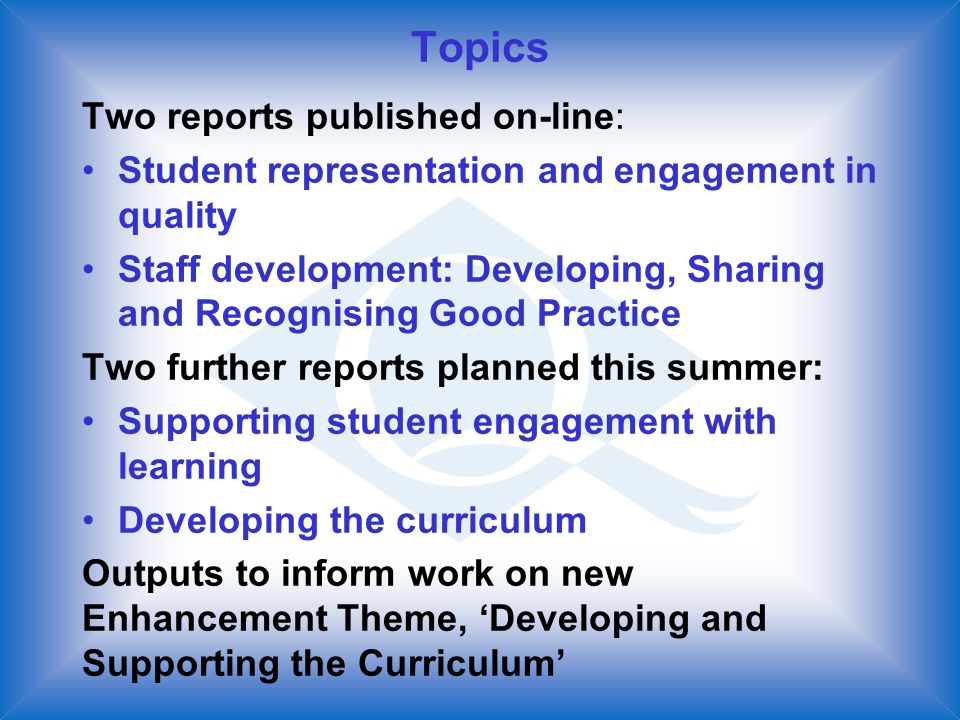 Topics Two reports published on-line: Student representation and engagement in quality Staff development: Developing, Sharing and Recognising Good Practice Two further reports planned this summer: Supporting student engagement with learning Developing the curriculum Outputs to inform work on new Enhancement Theme, Developing and Supporting the Curriculum