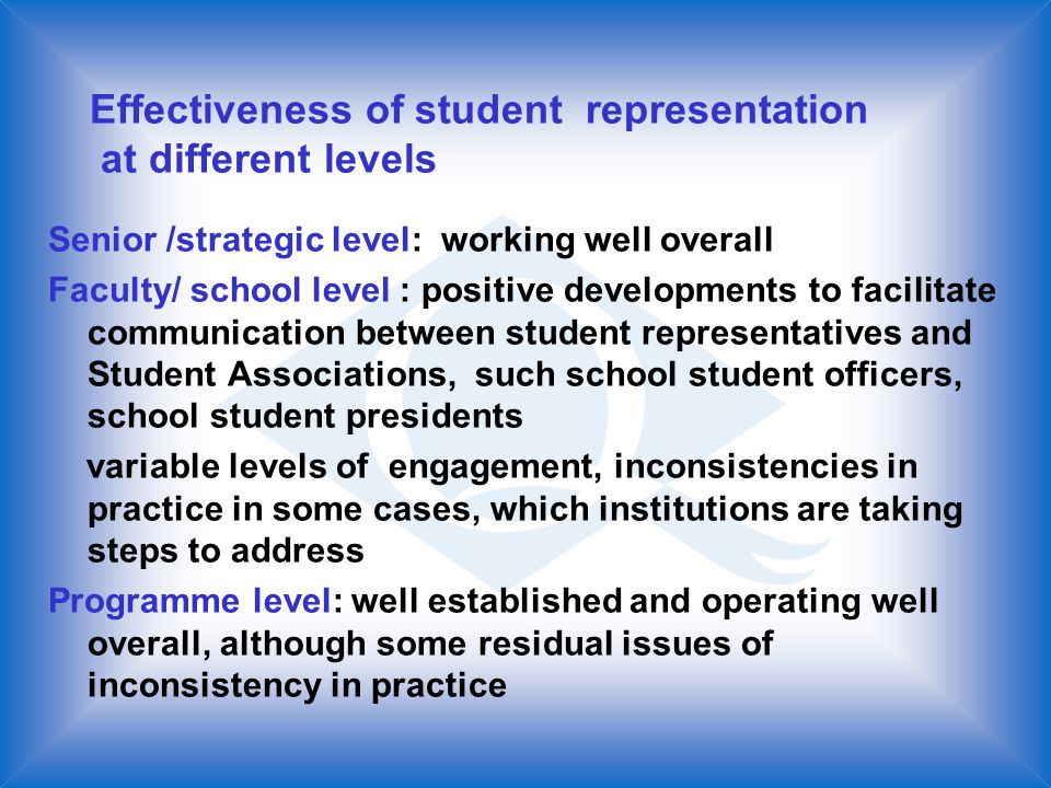 Effectiveness of student representation at different levels Senior /strategic level: working well overall Faculty/ school level : positive developments to facilitate communication between student representatives and Student Associations, such school student officers, school student presidents variable levels of engagement, inconsistencies in practice in some cases, which institutions are taking steps to address Programme level: well established and operating well overall, although some residual issues of inconsistency in practice