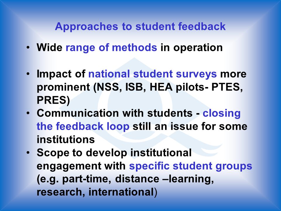 Approaches to student feedback Wide range of methods in operation Impact of national student surveys more prominent (NSS, ISB, HEA pilots- PTES, PRES) Communication with students - closing the feedback loop still an issue for some institutions Scope to develop institutional engagement with specific student groups (e.g.