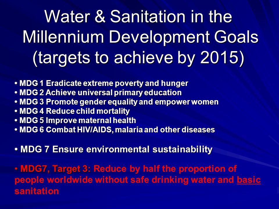 Water & Sanitation in the Millennium Development Goals Millennium Development Goals (targets to achieve by 2015) MDG 1 Eradicate extreme poverty and hunger MDG 2 Achieve universal primary education MDG 3 Promote gender equality and empower women MDG 4 Reduce child mortality MDG 5 Improve maternal health MDG 6 Combat HIV/AIDS, malaria and other diseases MDG 7 Ensure environmental sustainability MDG 1 Eradicate extreme poverty and hunger MDG 2 Achieve universal primary education MDG 3 Promote gender equality and empower women MDG 4 Reduce child mortality MDG 5 Improve maternal health MDG 6 Combat HIV/AIDS, malaria and other diseases MDG 7 Ensure environmental sustainability MDG7, Target 3: MDG7, Target 3: Reduce by half the proportion of people worldwide without safe drinking water and basic sanitation