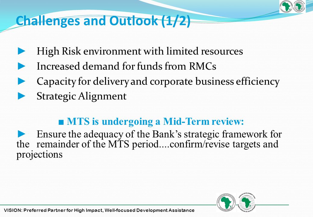 VISION: Preferred Partner for High Impact, Well-focused Development Assistance Challenges and Outlook (1/2) High Risk environment with limited resources Increased demand for funds from RMCs Capacity for delivery and corporate business efficiency Strategic Alignment MTS is undergoing a Mid-Term review: Ensure the adequacy of the Banks strategic framework for the remainder of the MTS period....confirm/revise targets and projections