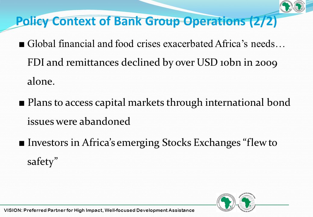 VISION: Preferred Partner for High Impact, Well-focused Development Assistance Policy Context of Bank Group Operations (2/2) Global financial and food crises exacerbated Africas needs… FDI and remittances declined by over USD 10bn in 2009 alone.