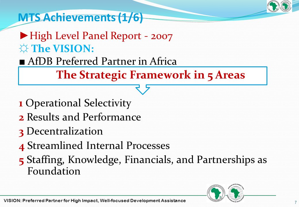 VISION: Preferred Partner for High Impact, Well-focused Development Assistance MTS Achievements (1/6) High Level Panel Report The VISION: AfDB Preferred Partner in Africa The Strategic Framework in 5 Areas 1 Operational Selectivity 2 Results and Performance 3 Decentralization 4 Streamlined Internal Processes 5 Staffing, Knowledge, Financials, and Partnerships as Foundation 7