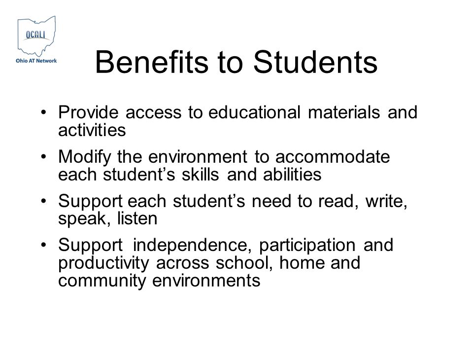Benefits to Students Provide access to educational materials and activities Modify the environment to accommodate each students skills and abilities Support each students need to read, write, speak, listen Support independence, participation and productivity across school, home and community environments
