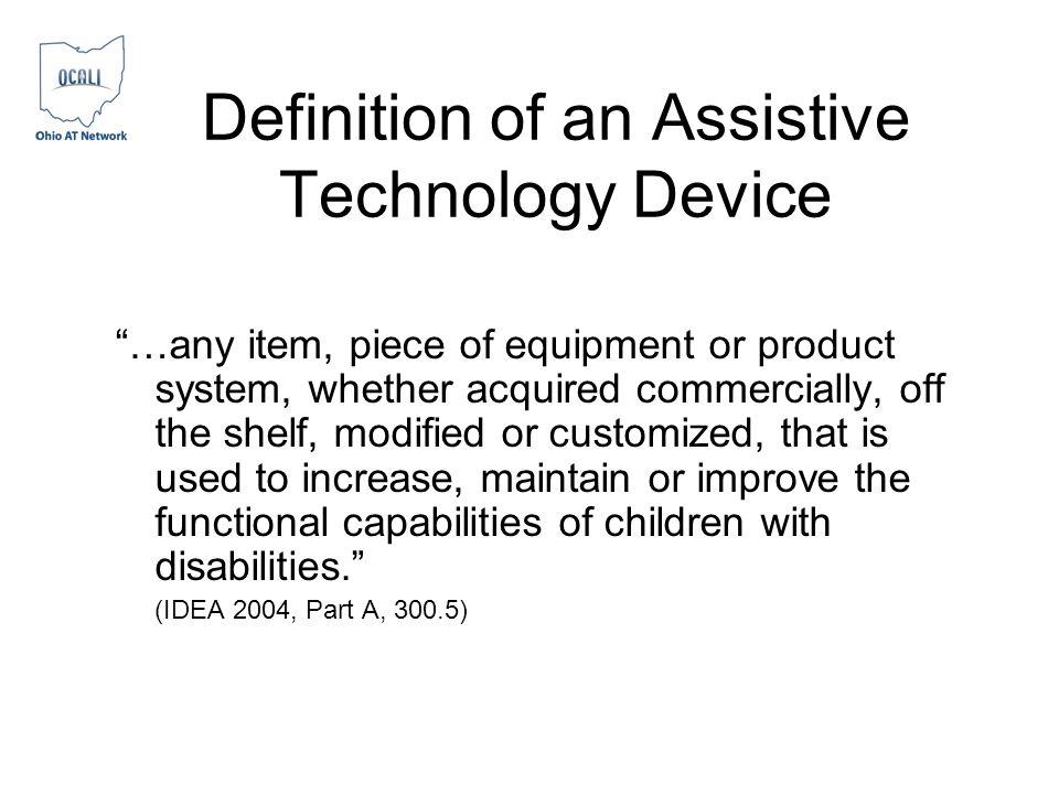 Definition of an Assistive Technology Device …any item, piece of equipment or product system, whether acquired commercially, off the shelf, modified or customized, that is used to increase, maintain or improve the functional capabilities of children with disabilities.
