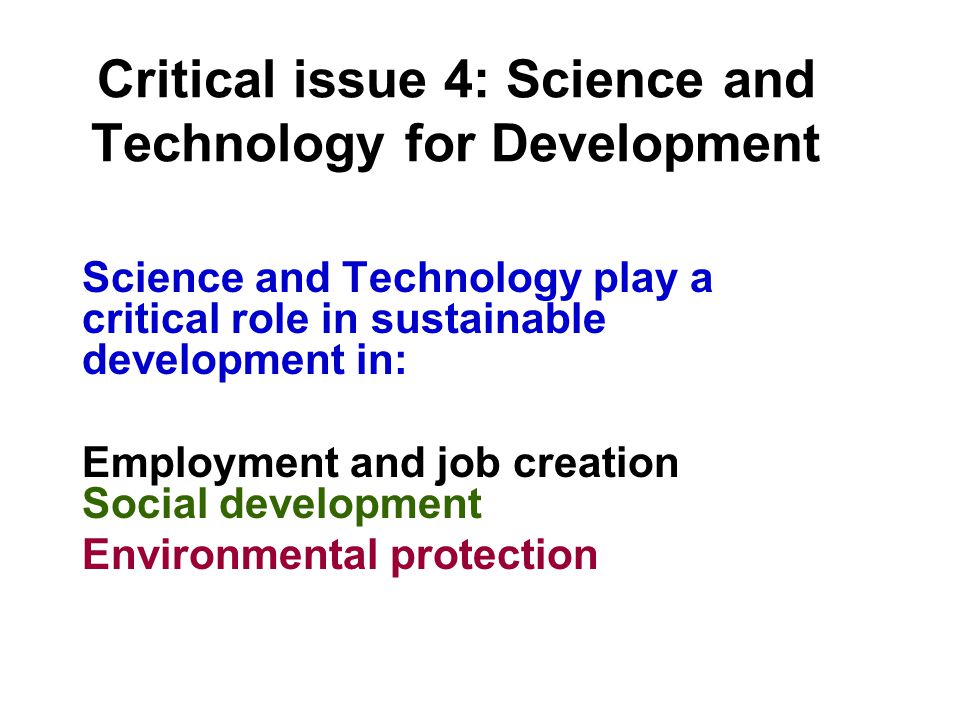 Critical issue 4: Science and Technology for Development Science and Technology play a critical role in sustainable development in: Employment and job creation Social development Environmental protection