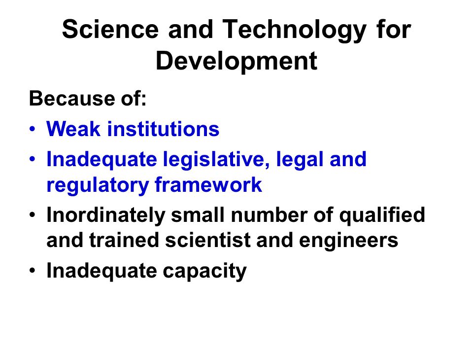 Science and Technology for Development Because of: Weak institutions Inadequate legislative, legal and regulatory framework Inordinately small number of qualified and trained scientist and engineers Inadequate capacity