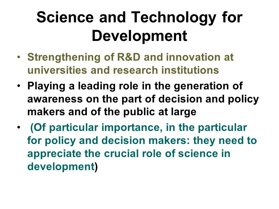 Science and Technology for Development Strengthening of R&D and innovation at universities and research institutions Playing a leading role in the generation of awareness on the part of decision and policy makers and of the public at large (Of particular importance, in the particular for policy and decision makers: they need to appreciate the crucial role of science in development)