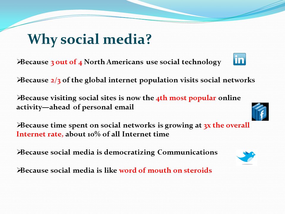 Because 3 out of 4 North Americans use social technology Because 2/3 of the global internet population visits social networks Because visiting social sites is now the 4th most popular online activityahead of personal  Because time spent on social networks is growing at 3x the overall Internet rate, about 10% of all Internet time Because social media is democratizing Communications Because social media is like word of mouth on steroids Why social media