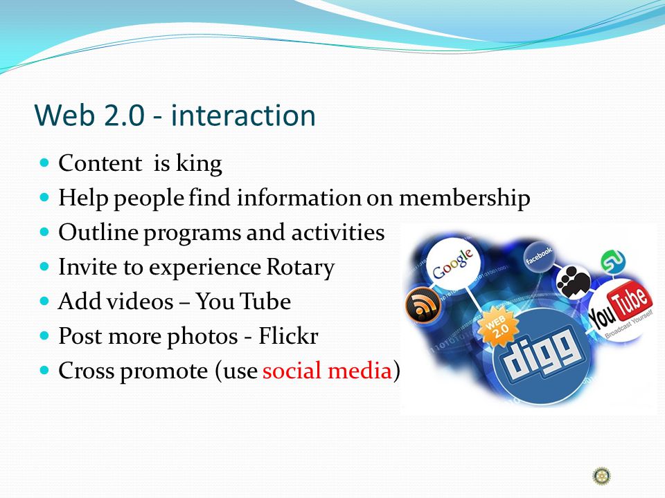 Web interaction Content is king Help people find information on membership Outline programs and activities Invite to experience Rotary Add videos – You Tube Post more photos - Flickr Cross promote (use social media)