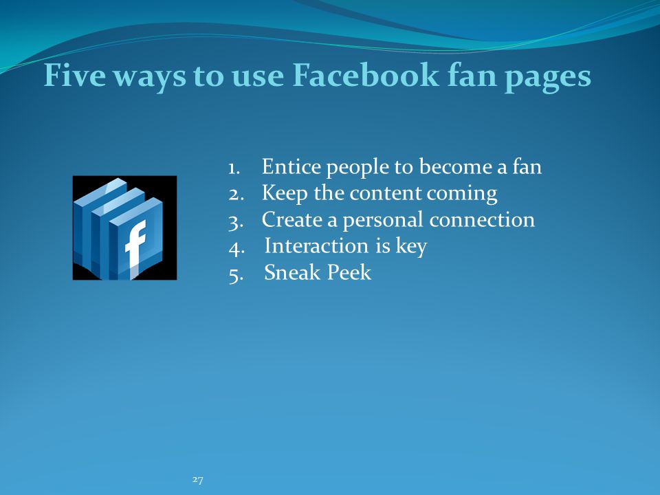 27 Five ways to use Facebook fan pages 1.Entice people to become a fan 2.Keep the content coming 3.Create a personal connection 4.