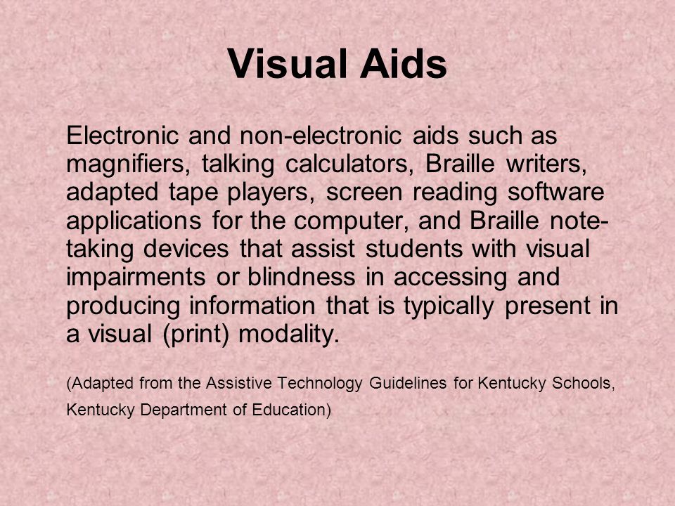 Visual Aids Electronic and non-electronic aids such as magnifiers, talking calculators, Braille writers, adapted tape players, screen reading software applications for the computer, and Braille note- taking devices that assist students with visual impairments or blindness in accessing and producing information that is typically present in a visual (print) modality.