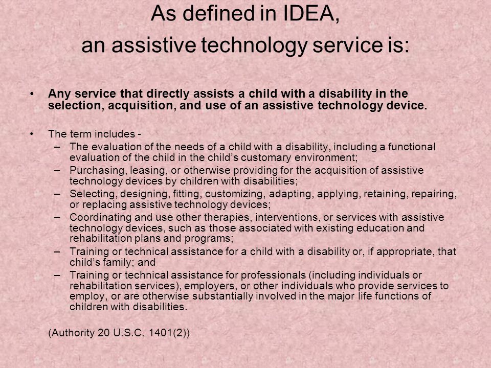 As defined in IDEA, an assistive technology service is: Any service that directly assists a child with a disability in the selection, acquisition, and use of an assistive technology device.