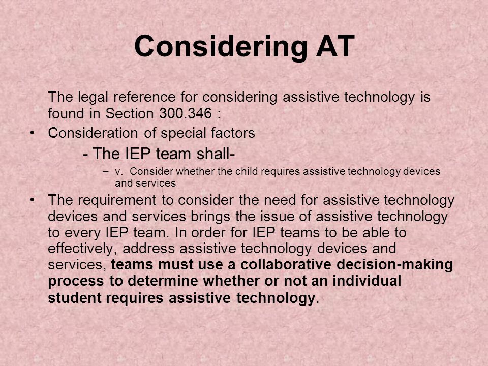 Considering AT The legal reference for considering assistive technology is found in Section : Consideration of special factors - The IEP team shall- –v.