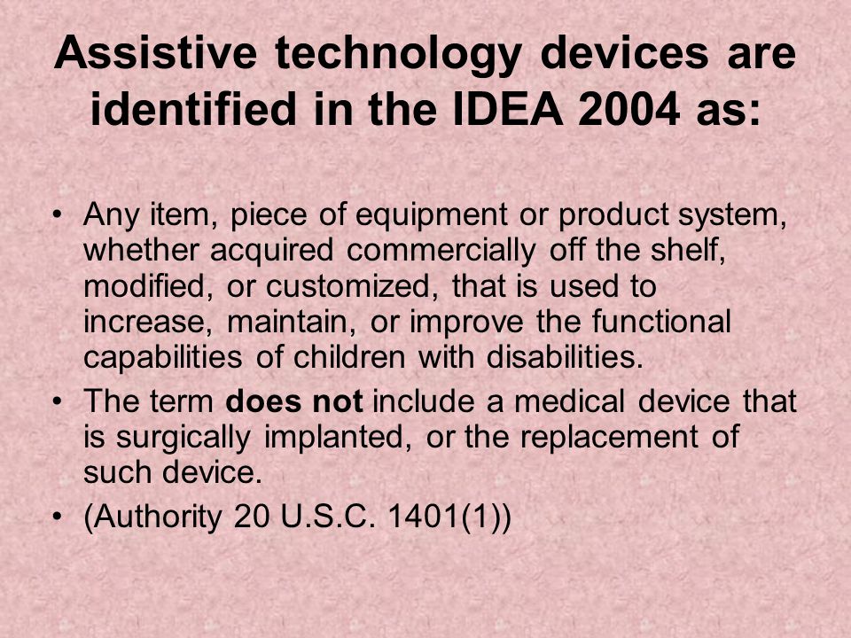Assistive technology devices are identified in the IDEA 2004 as: Any item, piece of equipment or product system, whether acquired commercially off the shelf, modified, or customized, that is used to increase, maintain, or improve the functional capabilities of children with disabilities.