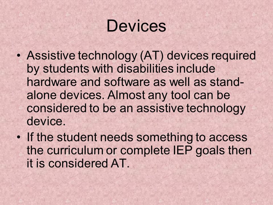 Devices Assistive technology (AT) devices required by students with disabilities include hardware and software as well as stand- alone devices.