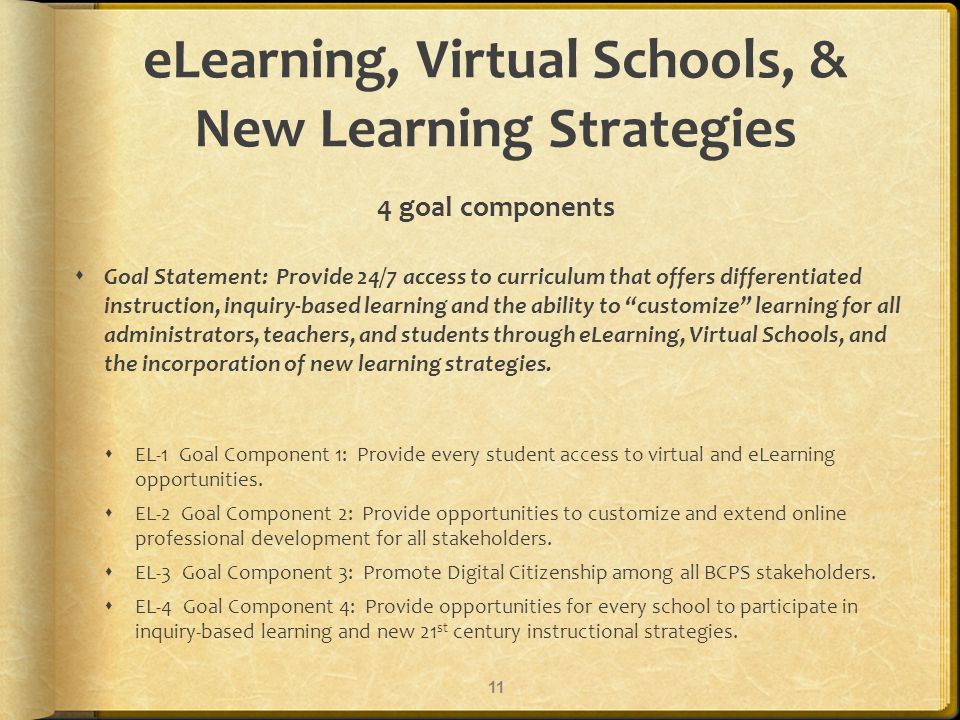 eLearning, Virtual Schools, & New Learning Strategies 4 goal components Goal Statement: Provide 24/7 access to curriculum that offers differentiated instruction, inquiry-based learning and the ability to customize learning for all administrators, teachers, and students through eLearning, Virtual Schools, and the incorporation of new learning strategies.