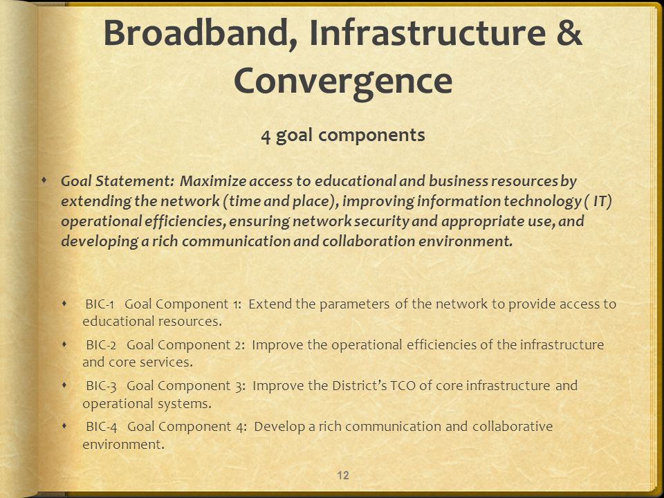 Broadband, Infrastructure & Convergence 4 goal components Goal Statement: Maximize access to educational and business resources by extending the network (time and place), improving information technology ( IT) operational efficiencies, ensuring network security and appropriate use, and developing a rich communication and collaboration environment.