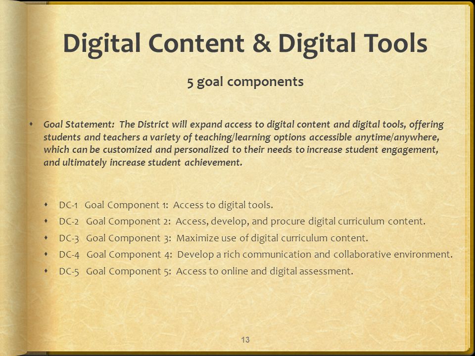 Digital Content & Digital Tools 5 goal components Goal Statement: The District will expand access to digital content and digital tools, offering students and teachers a variety of teaching/learning options accessible anytime/anywhere, which can be customized and personalized to their needs to increase student engagement, and ultimately increase student achievement.