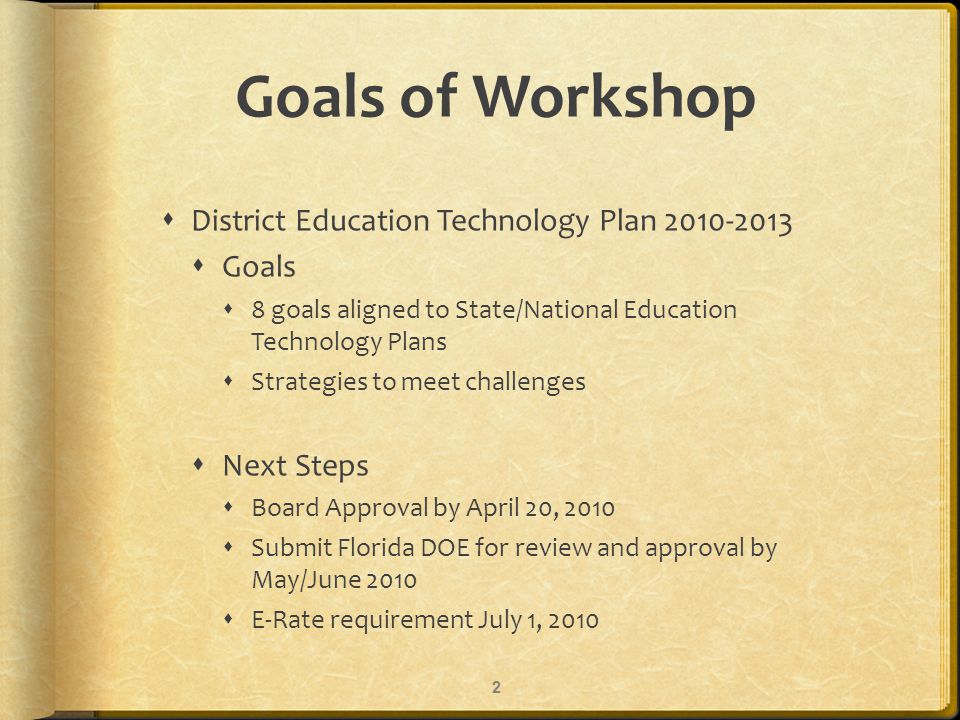 Goals of Workshop District Education Technology Plan Goals 8 goals aligned to State/National Education Technology Plans Strategies to meet challenges Next Steps Board Approval by April 20, 2010 Submit Florida DOE for review and approval by May/June 2010 E-Rate requirement July 1,