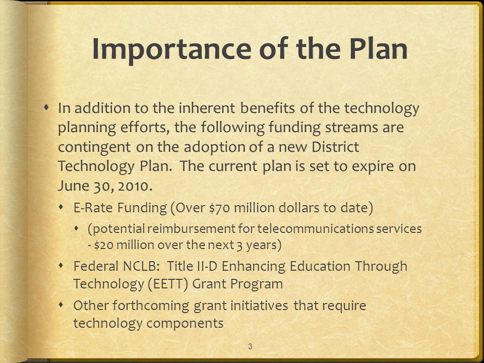 Importance of the Plan In addition to the inherent benefits of the technology planning efforts, the following funding streams are contingent on the adoption of a new District Technology Plan.